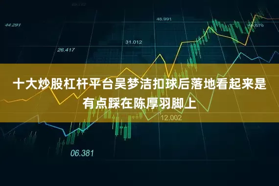 十大炒股杠杆平台吴梦洁扣球后落地看起来是有点踩在陈厚羽脚上