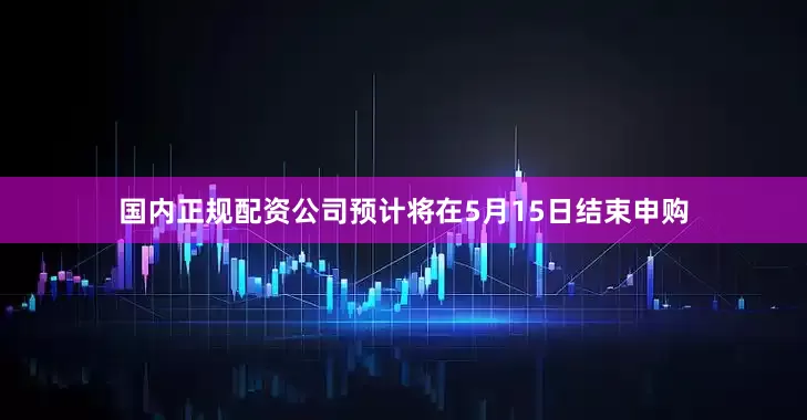 国内正规配资公司预计将在5月15日结束申购