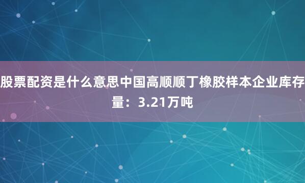股票配资是什么意思中国高顺顺丁橡胶样本企业库存量：3.21万吨