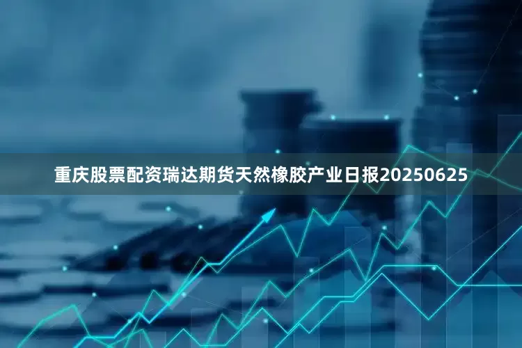 重庆股票配资瑞达期货天然橡胶产业日报20250625