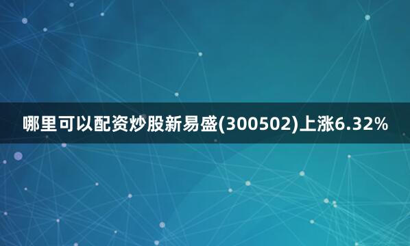 哪里可以配资炒股新易盛(300502)上涨6.32%