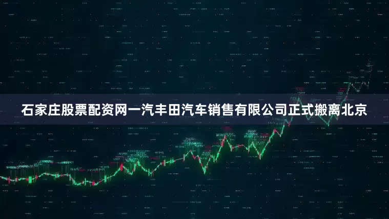 石家庄股票配资网一汽丰田汽车销售有限公司正式搬离北京