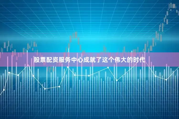 股票配资服务中心成就了这个伟大的时代