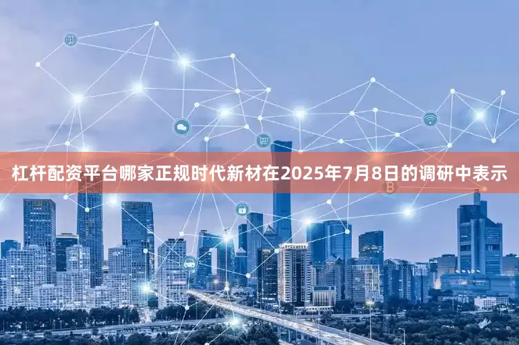 杠杆配资平台哪家正规时代新材在2025年7月8日的调研中表示