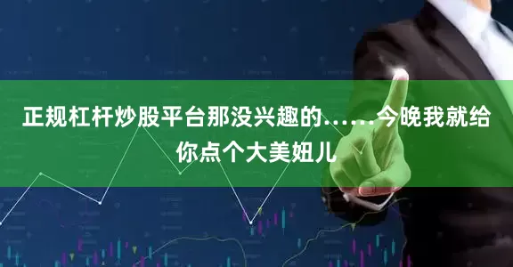 正规杠杆炒股平台那没兴趣的……今晚我就给你点个大美妞儿