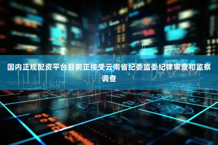 国内正规配资平台目前正接受云南省纪委监委纪律审查和监察调查