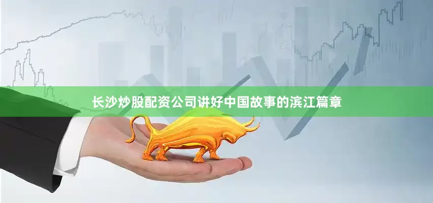 长沙炒股配资公司讲好中国故事的滨江篇章