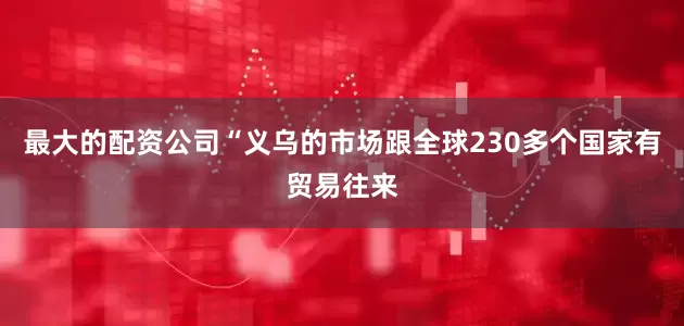 最大的配资公司“义乌的市场跟全球230多个国家有贸易往来