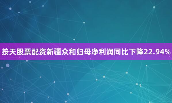按天股票配资新疆众和归母净利润同比下降22.94%