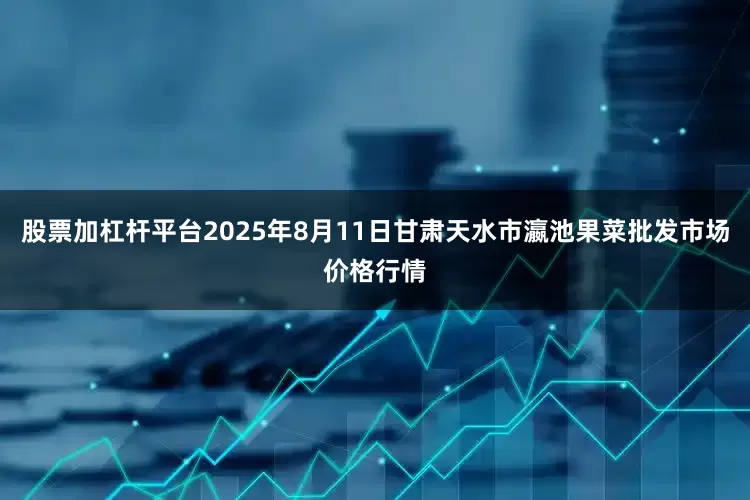股票加杠杆平台2025年8月11日甘肃天水市瀛池果菜批发市场价格行情