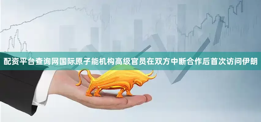 配资平台查询网国际原子能机构高级官员在双方中断合作后首次访问伊朗