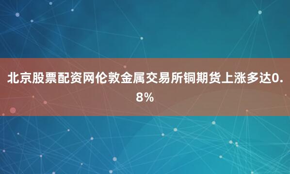北京股票配资网伦敦金属交易所铜期货上涨多达0.8%
