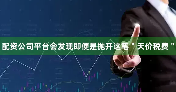 配资公司平台会发现即便是抛开这笔＂天价税费＂