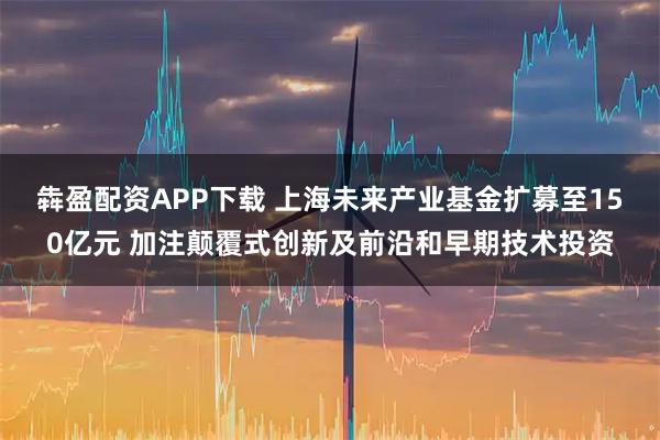犇盈配资APP下载 上海未来产业基金扩募至150亿元 加注颠覆式创新及前沿和早期技术投资